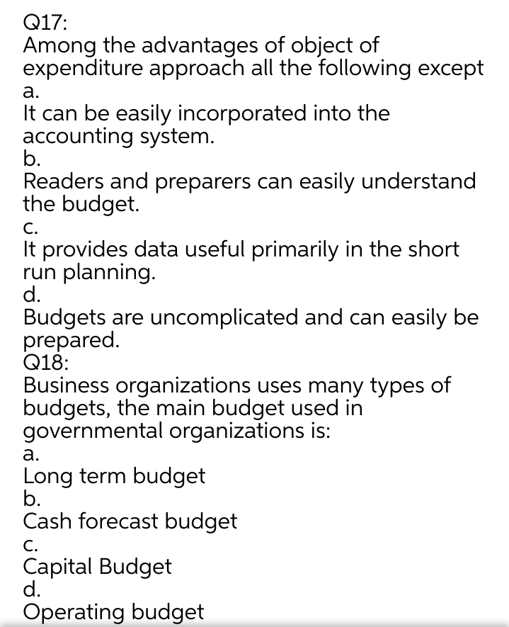 Q17:
Among the advantages of object of
expenditure approach all the following except
а.
It can be easily incorporated into the
accounting system.
b.
Readers and preparers can easily understand
the budget.
С.
It provides data useful primarily in the short
run planning.
d.
Budgets are uncomplicated and can easily be
prepared.
Q18:
Business organizations uses many types of
budgets, the main budget used in
governmental organizations is:
а.
Long term budget
b.
Cash forecast budget
С.
Capital Budget
d.
Operating budget
