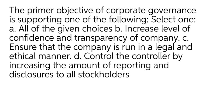 The primer objective of corporate governance
is supporting one of the following: Select one:
a. All of the given choices b. Increase level of
confidence and transparency of company. C.
Ensure that the company is run in a legal and
ethical manner. d. Control the controller by
increasing the amount of reporting and
disclosures to all stockholders
