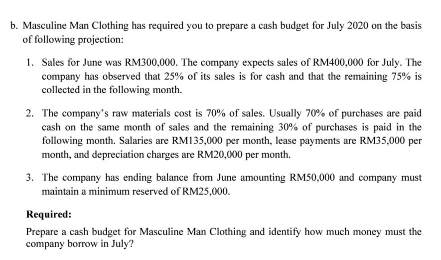 p. Masculine Man Clothing has required you to prepare a cash budget for July 2020 on the basis
of following projection:
1. Sales for June was RM300,000. The company expects sales of RM400,000 for July. The
company has observed that 25% of its sales is for cash and that the remaining 75% is
collected in the following month.
2. The company's raw materials cost is 70% of sales. Usually 70% of purchases are paid
cash on the same month of sales and the remaining 30% of purchases is paid in the
following month. Salaries are RM135,000 per month, lease payments are RM35,000 per
month, and depreciation charges are RM20,000 per month.
3. The company has ending balance from June amounting RM50,000 and company must
maintain a minimum reserved of RM25,000.
Required:
Prepare a cash budget for Masculine Man Clothing and identify how much money must the
company borrow in July?
