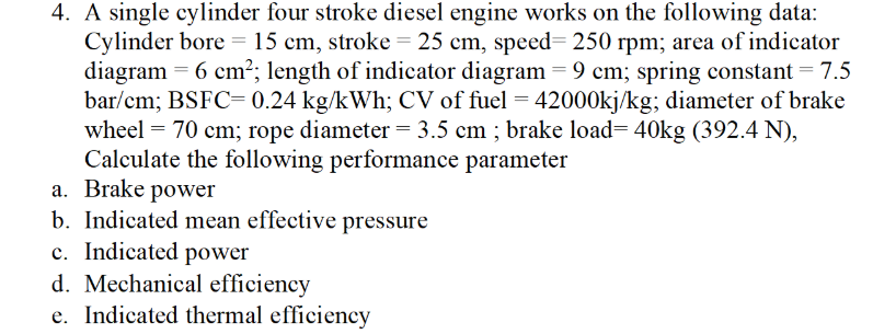 4. A single cylinder four stroke diesel engine works on the following data:
Cylinder bore =15 cm, stroke = 25 cm, speed= 250 rpm; area of indicator
diagram = 6 cm²; length of indicator diagram = 9 cm; spring constant = 7.5
bar/cm; BSFC= 0.24 kg/kWh; CV of fuel = 42000kj/kg; diameter of brake
wheel = 70 cm; rope diameter = 3.5 cm ; brake load= 40kg (392.4 N),
Calculate the following performance parameter
a. Brake power
b. Indicated mean effective pressure
c. Indicated power
d. Mechanical efficiency
e. Indicated thermal efficiency
