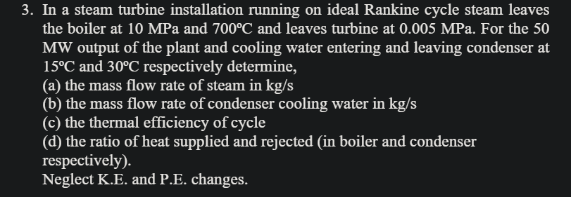 3. In a steam turbine installation running on ideal Rankine cycle steam leaves
the boiler at 10 MPa and 700°C and leaves turbine at 0.005 MPa. For the 50
MW output of the plant and cooling water entering and leaving condenser at
15°C and 30°C respectively determine,
(a) the mass flow rate of steam in kg/s
(b) the mass flow rate of condenser cooling water in kg/s
(c) the thermal efficiency of cycle
(d) the ratio of heat supplied and rejected (in boiler and condenser
respectively).
Neglect K.E. and P.E. changes.
