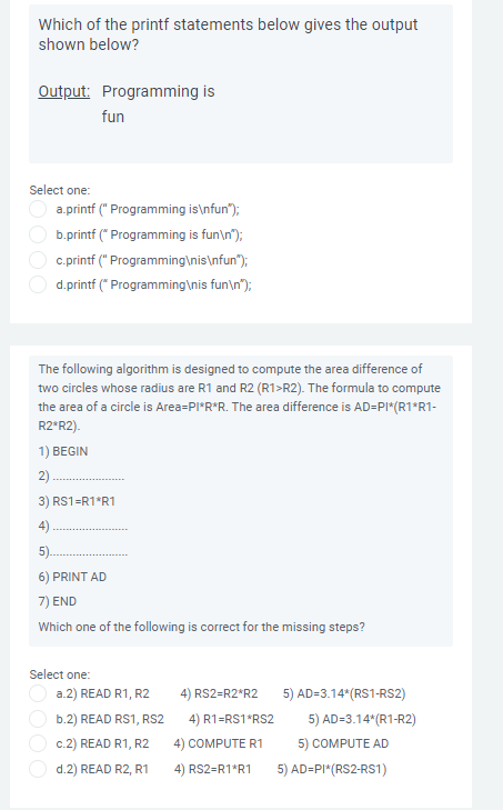 Which of the printf statements below gives the output
shown below?
Output: Programming is
fun
Select one:
a.printf (" Programming is\nfun");
b.printf (* Programming is fun\n");
c.printf (" Programming\nis\nfun");
d.printf (* Programming\nis fun\n");
The following algorithm is designed to compute the area difference of
two circles whose radius are R1 and R2 (R1>R2). The formula to compute
the area of a circle is Area=PI*R*R. The area difference is AD=PI*(R1*R1-
R2*R2).
1) BEGIN
2).
3) RS1=R1*R1
4)
5).
6) PRINT AD
7) END
Which one of the following is correct for the missing steps?
Select one:
a.2) READ R1, R2
4) RS2=R2*R2
5) AD=3.14*(RS1-RS2)
b.2) READ RS1, RS2
4) R1=RS1*RS2
5) AD=3.14*(R1-R2)
c.2) READ R1, R2
4) COMPUTE R1
5) COMPUTE AD
d.2) READ R2, R1
4) RS2=R1*R1
5) AD=PI*(RS2-RS1)
