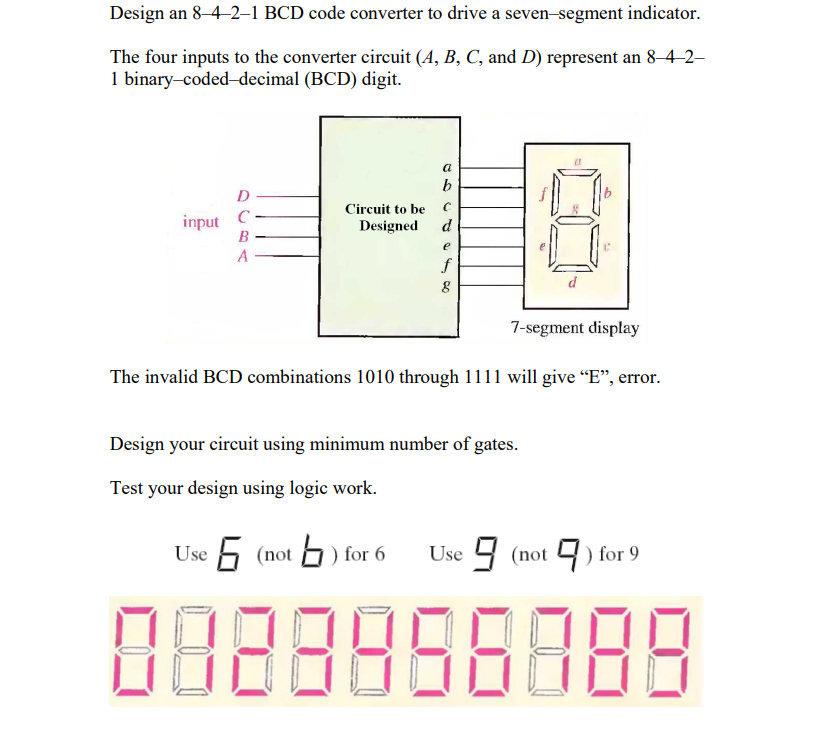 Design an 8-4-2-1 BCD code converter to drive a seven-segment indicator.
The four inputs to the converter circuit (A, B, C, and D) represent an 8-4-2-
1 binary-coded-decimal (BCD) digit.
input
D
с
B
A
Circuit to be
Designed
a
b
C
d
e
f
8
d
7-segment display
The invalid BCD combinations 1010 through 1111 will give "E", error.
Design your circuit using minimum number of gates.
Test your design using logic work.
Use 6 (not
(not) for 6
Use (not) for 9
8888888888