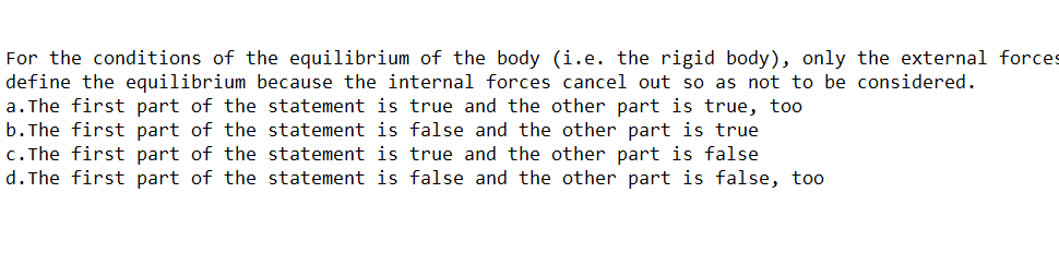 For the conditions of the equilibrium of the body (i.e. the rigid body), only the external forces
define the equilibrium because the internal forces cancel out so as not to be considered.
a. The first part of the statement is true and the other part is true, too
b. The first part of the statement is false and the other part is true
c. The first part of the statement is true and the other part is false
d. The first part of the statement is false and the other part is false, too
