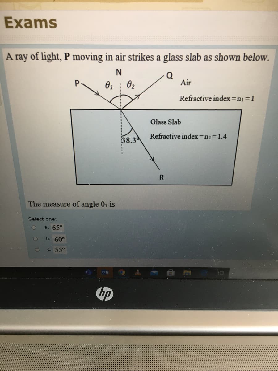 Exams
A ray of light, P moving in air strikes a glass slab as shown below.
N
Q
Air
01
02
Refractive index=n13D1
Glass Slab
Refractive index=n2%3D1.4
38.3d
R
The measure of angle 01 is
Select one:
a. 65°
b. 60°
c. 55°
hp
...Lc....
