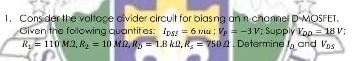 1. Consider the voltage divider circuit for biasing an n-channel D-MOSFET.
Given the following quantities: Ipss = 6 ma ; Vp = -3 V; Supply VDp = 18 V;
R1 = 110 MN, R2 = 10 MQ, R, = 1.8 kN, R, = 750 2. Determine I, and VDs
