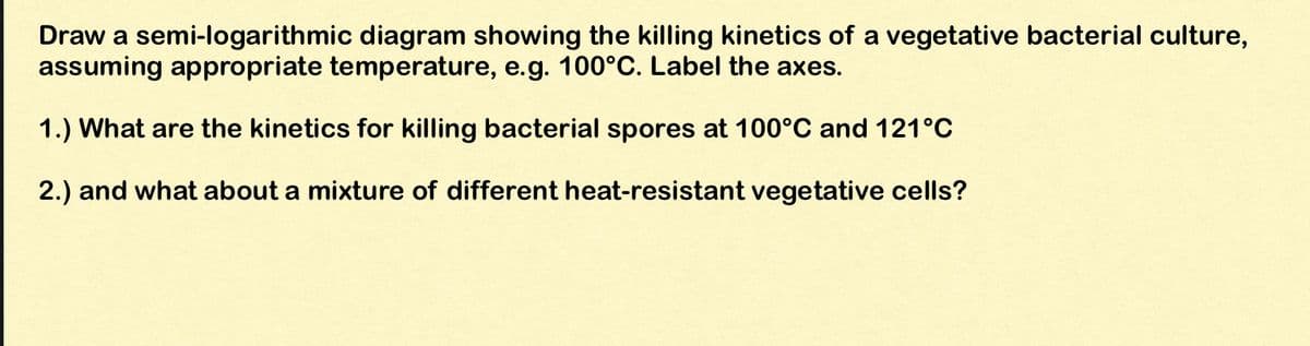 Draw a semi-logarithmic diagram showing the killing kinetics of a vegetative bacterial culture,
assuming appropriate temperature, e.g. 100°C. Label the axes.
1.) What are the kinetics for killing bacterial spores at 100°C and 121°C
2.) and what about a mixture of different heat-resistant vegetative cells?