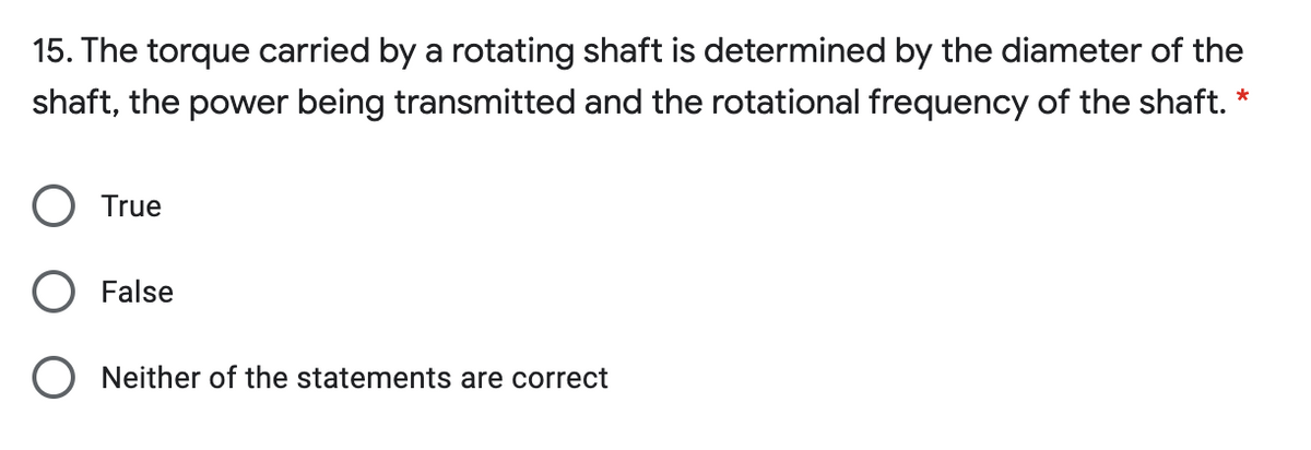 15. The torque carried by a rotating shaft is determined by the diameter of the
shaft, the power being transmitted and the rotational frequency of the shaft. *
True
False
Neither of the statements are correct
