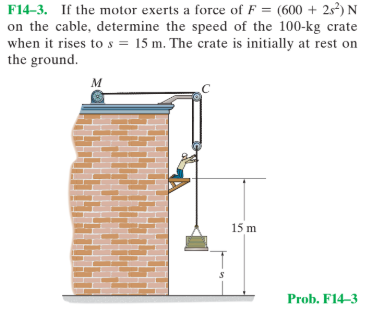 F14-3. If the motor exerts a force of F = (600 + 2²) N
on the cable, determine the speed of the 100-kg crate
when it rises to s = 15 m. The crate is initially at rest on
the ground.
15 m
Prob. F14-3
