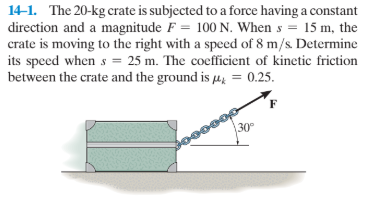 14-1. The 20-kg crate is subjected to a force having a constant
direction and a magnitude F = 100 N. When s = 15 m, the
crate is moving to the right with a speed of 8 m/s. Determine
its speed when s = 25 m. The coefficient of kinetic friction
between the crate and the ground is µ, = 0.25.
30°
