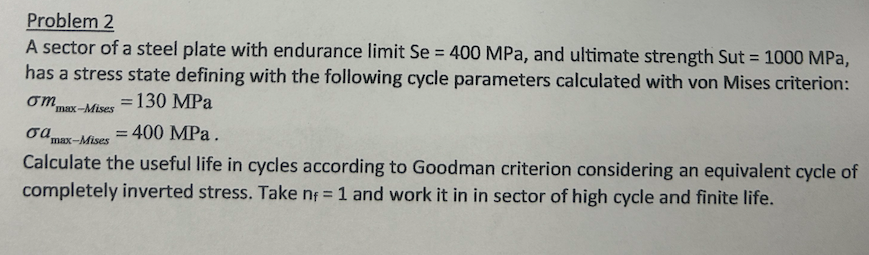 Problem 2
A sector of a steel plate with endurance limit Se = 400 MPa, and ultimate strength Sut = 1000 MPa,
has a stress state defining with the following cycle parameters calculated with von Mises criterion:
= 130 MPa
ση
σα
max-Mises
max-Mises
= = 400 MPa.
Calculate the useful life in cycles according to Goodman criterion considering an equivalent cycle of
completely inverted stress. Take n = 1 and work it in in sector of high cycle and finite life.