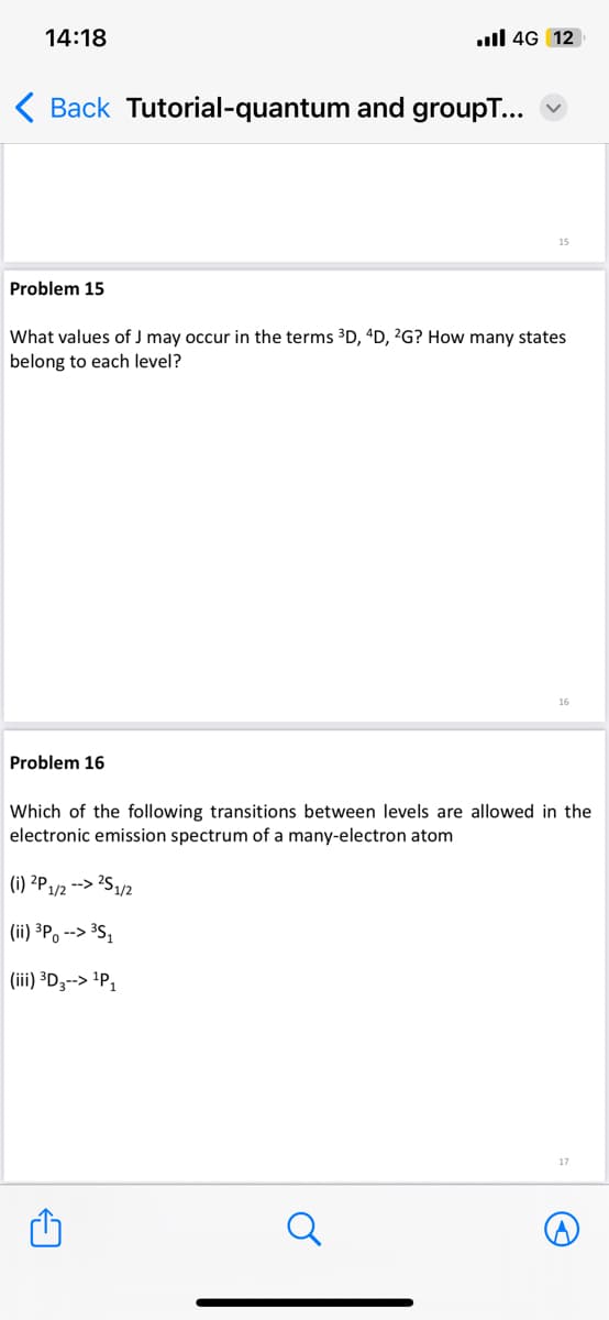 14:18
< Back Tutorial-quantum and groupT...
Problem 15
.ll 4G 12
Problem 16
15
What values of J may occur in the terms ³D, 4D, 2G? How many states
belong to each level?
16
Which of the following transitions between levels are allowed in the
electronic emission spectrum of a many-electron atom
(i) 2P1/2 --> 2S 1/2
(ii) ³P --> ³S₁
(iii) ³D3--> ¹P₁