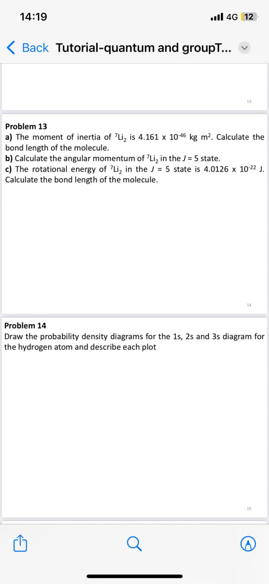 14:19
.ll 4G 12
< Back Tutorial-quantum and groupT...
Problem 13
a) The moment of inertia of 7Li₂ is 4.161 x 10-46 kg m². Calculate the
bond length of the molecule.
b) Calculate the angular momentum of 'Li₂ in the J = 5 state.
c) The rotational energy of 7Li, in the J = 5 state is 4.0126 x 10-22 J.
Calculate the bond length of the molecule.
O
14
Problem 14
Draw the probability density diagrams for the 1s, 2s and 3s diagram for
the hydrogen atom and describe each plot
15