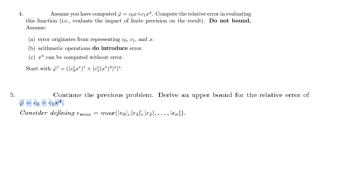 Assume you have computed ộ = cox+cqx4. Compute the relative error in evaluating
this function (i.e., evaluate the impact of finite precision on the result). Do not bound.
4.
Assume:
(a) error originates from representing co, c1, and x.
(b) arithmetic operations do introduce error.
(c) x" can be computed without error.
Start with 6* = ((cja*)* + (ci(x*)4)*)*.
5.
Continue the previous problem. Derive an upper bound for the relative error of
ê = co + cjæ4.
Consider defining Emax = max (|col, le1|; |e2|,..., Enl).
