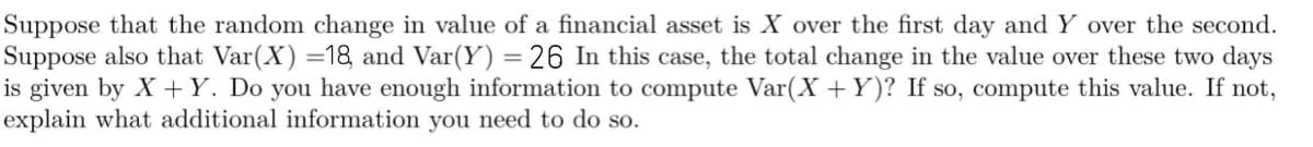 Suppose that the random change in value of a financial asset is X over the first day and Y over the second.
Suppose also that Var(X) =18 and Var(Y) = 26 In this case, the total change in the value over these two days
is given by X +Y. Do you have enough information to compute Var(X +Y)? If so, compute this value. If not,
explain what additional information you need to do so.
