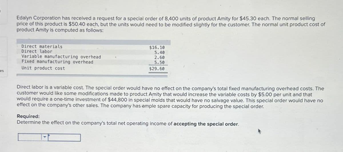 Edalyn Corporation has received a request for a special order of 8,400 units of product Amity for $45.30 each. The normal selling
price of this product is $50.40 each, but the units would need to be modified slightly for the customer. The normal unit product cost of
product Amity is computed as follows:
Direct materials
Direct labor
Variable manufacturing overhead
Fixed manufacturing overhead
Unit product cost
es
$16.10
5.40
2.60
5.50
$29.60
Direct labor is a variable cost. The special order would have no effect on the company's total fixed manufacturing overhead costs. The
customer would like some modifications made to product Amity that would increase the variable costs by $5.00 per unit and that
would require a one-time investment of $44,800 in special molds that would have no salvage value. This special order would have no
effect on the company's other sales. The company has ample spare capacity for producing the special order.
Required:
Determine the effect on the company's total net operating income of accepting the special order.
1-1