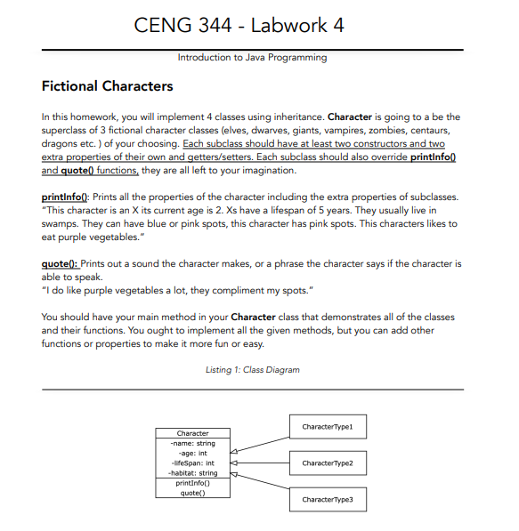 CENG 344 - Labwork 4
Introduction to Java Programming
Fictional Characters
In this homework, you will implement 4 classes using inheritance. Character is going to a be the
superclass of 3 fictional character classes (elves, dwarves, giants, vampires, zombies, centaurs,
dragons etc. ) of your choosing. Each subclass should have at least two constructors and two
extra properties of their own and getters/setters. Each subclass should also override printlnfo()
and quote) functions, they are all left to your imagination.
printlnfo(): Prints all the properties of the character including the extra properties of subclasses.
"This character is an X its current age is 2. Xs have a lifespan of 5 years. They usually live in
swamps. They can have blue or pink spots, this character has pink spots. This characters likes to
eat purple vegetables."
quote(): Prints out a sound the character makes, or a phrase the character says if the character is
able to speak.
"I do like purple vegetables a lot, they compliment my spots."
You should have your main method in your Character class that demonstrates all of the classes
and their functions. You ought to implement all the given methods, but you can add other
functions or properties to make it more fun or easy.
Listing 1: Class Diagram
CharacterTypel
Character
-name: string
age: int
-lifeSpan: int
-habitat: string
CharacterType2
printInfo()
quote()
CharacterType3
