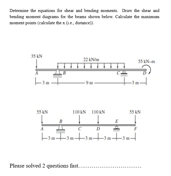 Determine the equations for shear and bending moments. Draw the shear and
bending moment diagrams for the beams shown below. Calculate the maximum
moment points (calculate the x (i.e., distance)).
35 kN
-3m.
55 kN
B
22 kN/m
9m
110 kN 110 kN
E
Please solved 2 questions fast....
A
D
-3 m3 m3 m3 m3 m
55 kN-m
55 kN