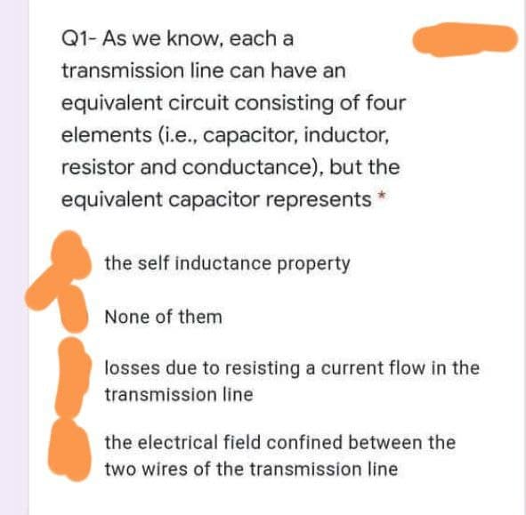 Q1- As we know, each a
transmission line can have an
equivalent circuit consisting of four
elements (i.e., capacitor, inductor,
resistor and conductance), but the
equivalent capacitor represents
the self inductance property
None of them
losses due to resisting a current flow in the
transmission line
the electrical field confined between the
two wires of the transmission line
