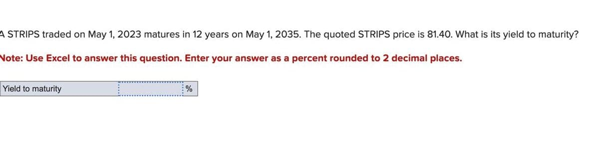 A STRIPS traded on May 1, 2023 matures in 12 years on May 1, 2035. The quoted STRIPS price is 81.40. What is its yield to maturity?
Note: Use Excel to answer this question. Enter your answer as a percent rounded to 2 decimal places.
Yield to maturity
%