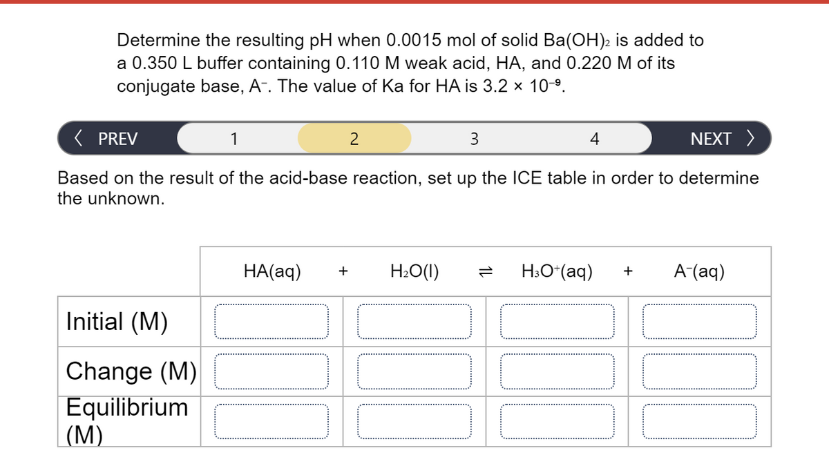 Determine the resulting pH when 0.0015 mol of solid Ba(OH)2 is added to
a 0.350 L buffer containing 0.110 M weak acid, HA, and 0.220 M of its
conjugate base, A. The value of Ka for HA is 3.2 x 10-9.
( PREV
1
3
4
NEXT >
Based on the result of the acid-base reaction, set up the ICE table in order to determine
the unknown.
HA(aq)
H2O(I)
H:O (aq)
A-(aq)
+
Initial (M)
Change (M)
Equilibrium
|(M)
