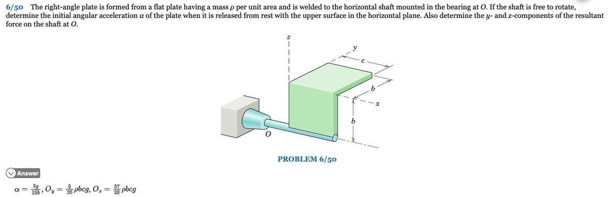 6/50 The right-angle plate is formed from a flat plate having a mass p per unit area and is welded to the horizontal shaft mounted in the bearing at O. If the shaft is free to rotate,
determine the initial angular acceleration a of the plate when it is released from rest with the upper surface in the horizontal plane. Also determine the y- and z-components of the resultant
force on the shaft at O.
Answer
- Oy = 0 pbcg, O₂ = 7pbcg
PROBLEM 6/50
b