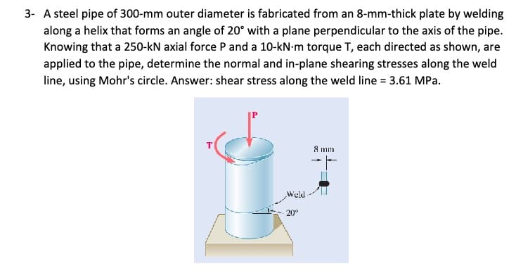 3- A steel pipe of 300-mm outer diameter is fabricated from an 8-mm-thick plate by welding
along a helix that forms an angle of 20° with a plane perpendicular to the axis of the pipe.
Knowing that a 250-kN axial force P and a 10-kN·m torque T, each directed as shown, are
applied to the pipe, determine the normal and in-plane shearing stresses along the weld
line, using Mohr's circle. Answer: shear stress along the weld line = 3.61 MPa.
Weld
20°
8 mm