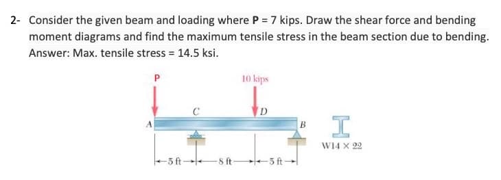 2- Consider the given beam and loading where P = 7 kips. Draw the shear force and bending
moment diagrams and find the maximum tensile stress in the beam section due to bending.
Answer: Max. tensile stress = 14.5 ksi.
P
10 kips
C
D
I
W14 x 22
-5 ft 8 ft-
5 ft-