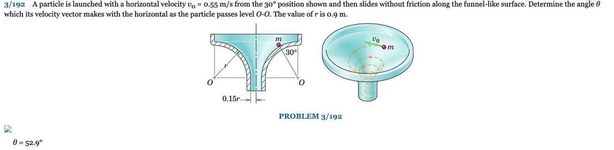 3/192 A particle is launched with a horizontal velocity vo = 0.55 m/s from the 30° position shown and then slides without friction along the funnel-like surface. Determine the angle
which its velocity vector makes with the horizontal as the particle passes level O-O. The value of r is 0.9 m.
0 = 52.9⁰
Y
0
0.15r-
m
30°
O
PROBLEM 3/192
VO
om