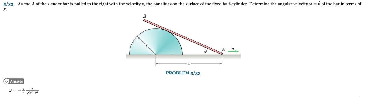 5/33 As end A of the slender bar is pulled to the right with the velocity u, the bar slides on the surface of the fixed half-cylinder. Determine the angular velocity w = 0 of the bar in terms of
X.
Answer
= ليا
B
PROBLEM 5/33
e
A