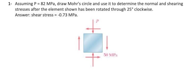 1- Assuming P = 82 MPa, draw Mohr's circle and use it to determine the normal and shearing
stresses after the element shown has been rotated through 25° clockwise.
Answer: shear stress = -0.73 MPa.
P
50 MPa