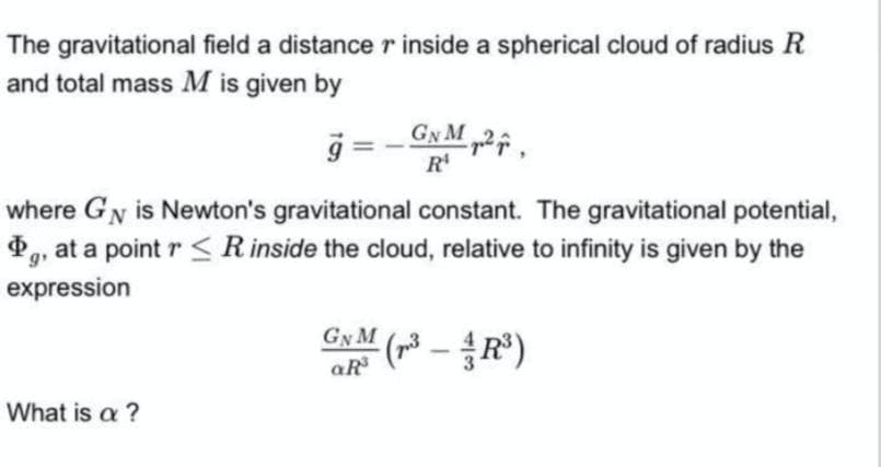 The gravitational field a distance r inside a spherical cloud of radius R
and total mass M is given by
g = - GN M „2
R'
where GN is Newton's gravitational constant. The gravitational potential,
, at a point r < Rinside the cloud, relative to infinity is given by the
g
expression
GyM (3 -R)
What is a ?
