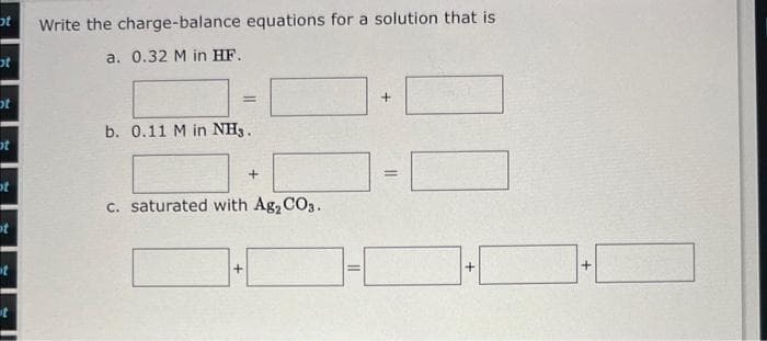 t
t
t
ot
t
ot
t
t
Write the charge-balance equations for a solution that is
a. 0.32 M in HF.
=
b. 0.11 M in NH3.
+
c. saturated with Ag₂CO3.
1-1
+
=
+
+