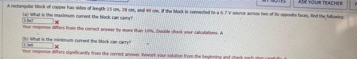 ASK YOUR TEACHER
A rectangular block of copper has sides of length 15 cm, 28 cm, and 49 cm. If the block is connected to a 6.7 V source across two of its opposite faces, find the following.
(a) What is the maximum current the block can carry?
3867
Your response differs from the correct answer by more than 10%. Double check your calculations. A
(b) What is the minimum current the block can carry?
3.306
Your response differs significantly from the correct answer. Rework your solution from the beginning and check each sten carefull