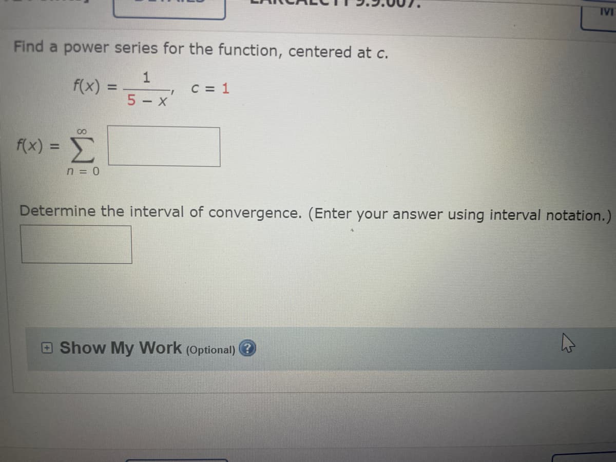 Find a power series for the function, centered at c.
1
f(x)
5-x
00
f(x) = Σ
n = 0
I
C = 1
IVI
Determine the interval of convergence. (Enter your answer using interval notation.)
Show My Work (Optional) ?