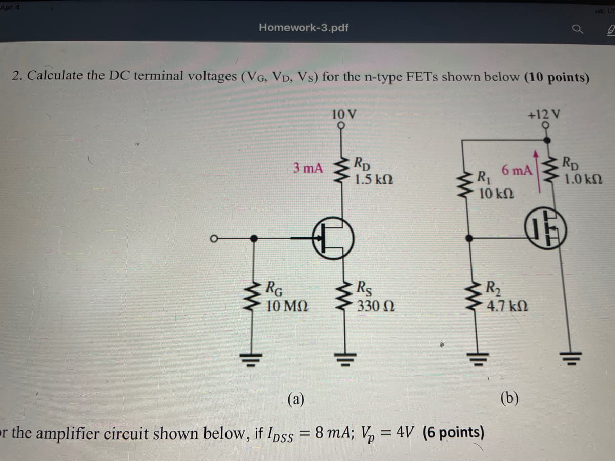 Apr 4
Homework-3.pdf
2. Calculate the DC terminal voltages (VG, VD, Vs) for the n-type FETS shown below (10 points)
10 V
+12 V
Rp
1.5 kN
Rp
1.0 kN
3 mA
6 mA
R1
10 kN
RG
10 MQ
RS
330 N
R2
4.7 kN
(а)
(b)
or the amplifier circuit shown below, if Ipss = 8 mA; V, = 4V (6 points)
