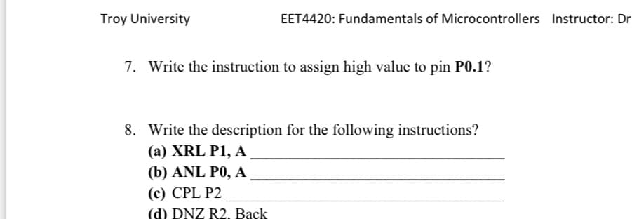 Troy University
EET4420: Fundamentals of Microcontrollers Instructor: Dr
7. Write the instruction to assign high value to pin P0.1?
8. Write the description for the following instructions?
(a) XRL P1, A
(b) ANL PO, A
(c) CPL P2
(d) DNZ R2. Back