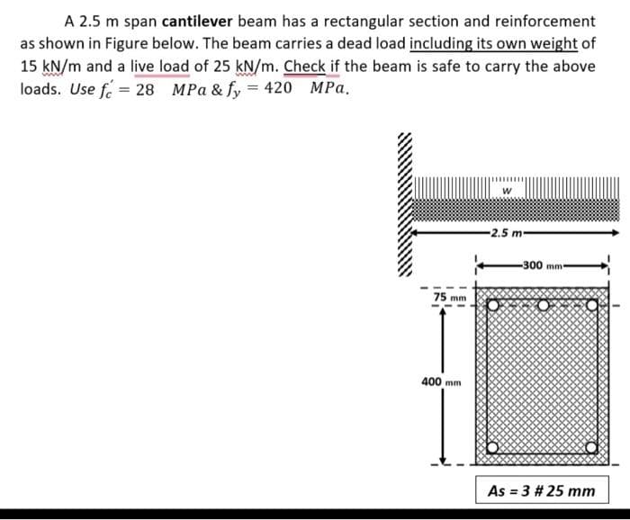 A 2.5 m span cantilever beam has a rectangular section and reinforcement
as shown in Figure below. The beam carries a dead load including its own weight of
15 kN/m and a live load of 25 kN/m. Check if the beam is safe to carry the above
loads. Use fe = 28 MPa & fy = 420 MPa.
-2.5 m-
-300 mm
75 mm
400 mm
As = 3 # 25 mm
