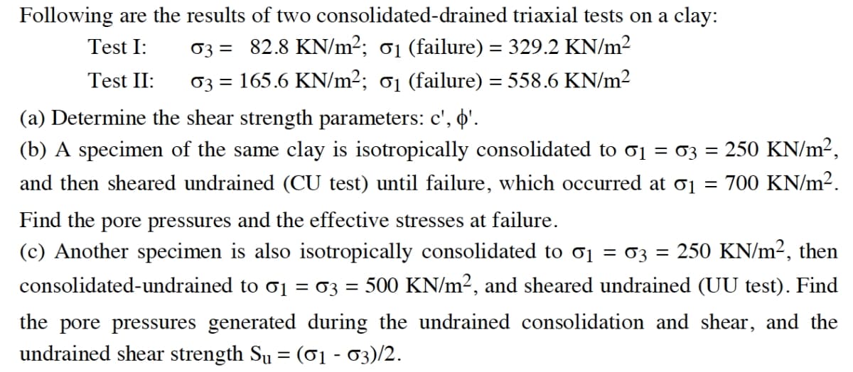 Following are the results of two consolidated-drained triaxial tests on a clay:
03 = 82.8 KN/m2; 01 (failure) = 329.2 KN/m²
03 = 165.6 KN/m2; 01 (failure) = 558.6 KN/m²
Test I:
Test II:
(a) Determine the shear strength parameters: c', '.
(b) A specimen of the same clay is isotropically consolidated to o1 = 03 = 250 KN/m²,
and then sheared undrained (CU test) until failure, which occurred at o1 = 700 KN/m².
Find the pore pressures and the effective stresses at failure.
(c) Another specimen is also isotropically consolidated to o1 = 03 = 250 KN/m², then
consolidated-undrained to o1 = 03 =
500 KN/m2, and sheared undrained (UU test). Find
the pore pressures generated during the undrained consolidation and shear, and the
undrained shear strength Su = (01 - 03)/2.
