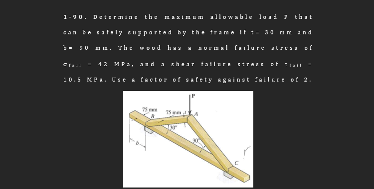 Determine the maximu m allowable lo ad P that
1-90.
can be safely supported by the frame if t= 30 m m an d
90 mm. The wood has a normal fa ilure stress of
b =
MPa, and a she ar failure stress o f Tfall
Ofail
4 2
10.5 MP a. Use
a factor of safety again st failure of 2.
75 mm
75 mm
B
30
