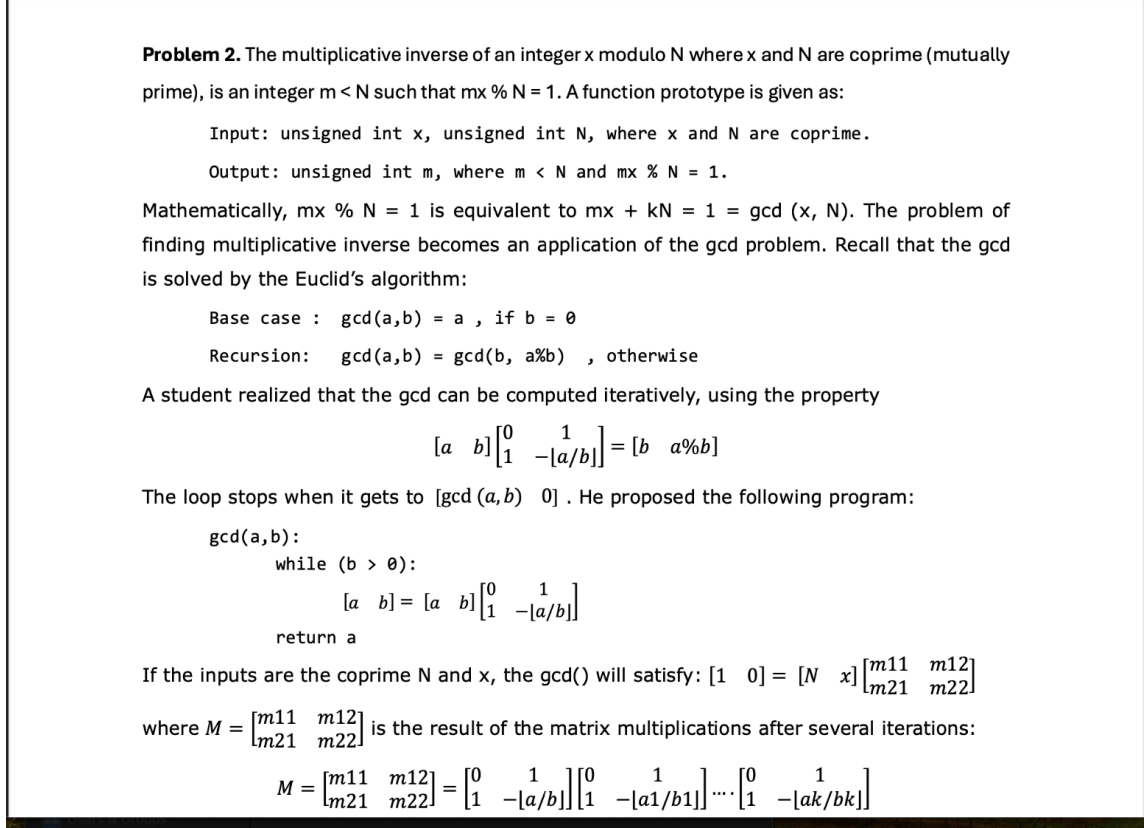 Problem 2. The multiplicative inverse of an integer x modulo N where x and N are coprime (mutually
prime), is an integer m < N such that mx % N = 1. A function prototype is given as:
Input: unsigned int x, unsigned int N, where x and N are coprime.
Output: unsigned int m, where m < N and mx % N = 1.
Mathematically, mx % N = 1 is equivalent to mx + kN = 1 = gcd (x, N). The problem of
finding multiplicative inverse becomes an application of the gcd problem. Recall that the gcd
is solved by the Euclid's algorithm:
Base case: gcd (a,b) = a, if b = 0
Recursion:
gcd (a,b)
=
gcd (b, a%b) otherwise
و
A student realized that the gcd can be computed iteratively, using the property
1
[a b] [ab]] = [b_ab]
The loop stops when it gets to [gcd (a, b) 0]. He proposed the following program:
gcd (a,b):
while (b):
ab=a bab
return a
If the inputs are the coprime N and x, the gcd() will satisfy: [10] = [N x]
where M
=
m11
m12
Lm21 m22]
[m11
m12]
[m21 m22]
is the result of the matrix multiplications after several iterations:
m12
Lm21 m22]
M = [m11 m²] = [1 a/b₁ab]-[1
1
-lak/bk]]