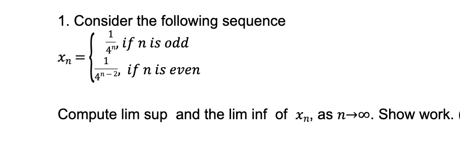 1. Consider the following sequence
xn =
여
1
1
4m, if n is odd
4n-2, if n is even
Compute lim sup and the lim inf of xn, as n→∞. Show work.