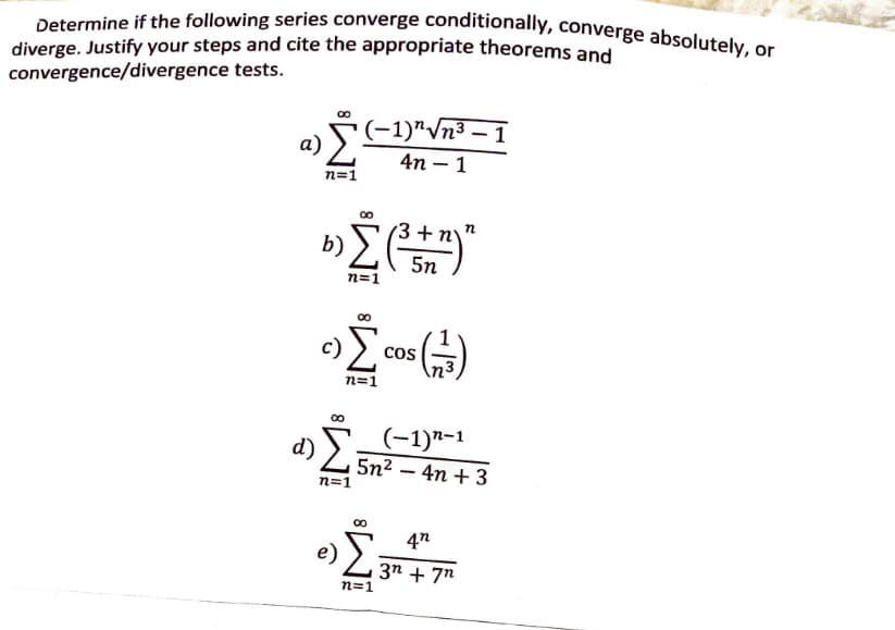 Determine if the following series converge conditionally, converge absolutely, or
diverge. Justify your steps and cite the appropriate theorems and
convergence/divergence tests.
a)
Σ
n=1
(-1)"√√n³-1
4n-1
b) Σ (3³ + n)"
c)
n=1
Σ
n=1
COS
(4)
d)
n=1
(-1)n-1
5n24n+3
n=1
4n
3n+7n