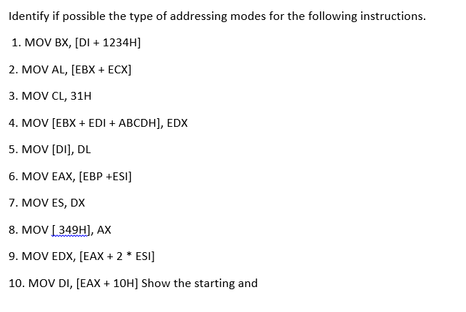 Identify if possible the type of addressing modes for the following instructions.
1. MOV BX, [DI + 1234H]
2. MOV AL, [EBX + ECX]
3. MOV CL, 31H
4. MOV [EBX + EDI + ABCDH], EDX
5. MOV [DI], DL
6. MOV EAX, [EBP +ESI]
7. MOV ES, DX
8. MOV [349H], AX
9. MOV EDX, [EAX + 2 * ESI]
10. MOV DI, [EAX + 10H] Show the starting and
