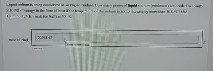 Liquid sodium is being considered as an engine coolant. How many grams of liquid sodium (minimum) are needed to absorb
9.10 MJ of energy in the form of heat if the temperature of the sodium is not to increase by more than 10.0 °C? Use
Cp 30.8 J/(K mol) for Na(1) at 500 K
mass of Na(1):
29545.45
incorrect
E