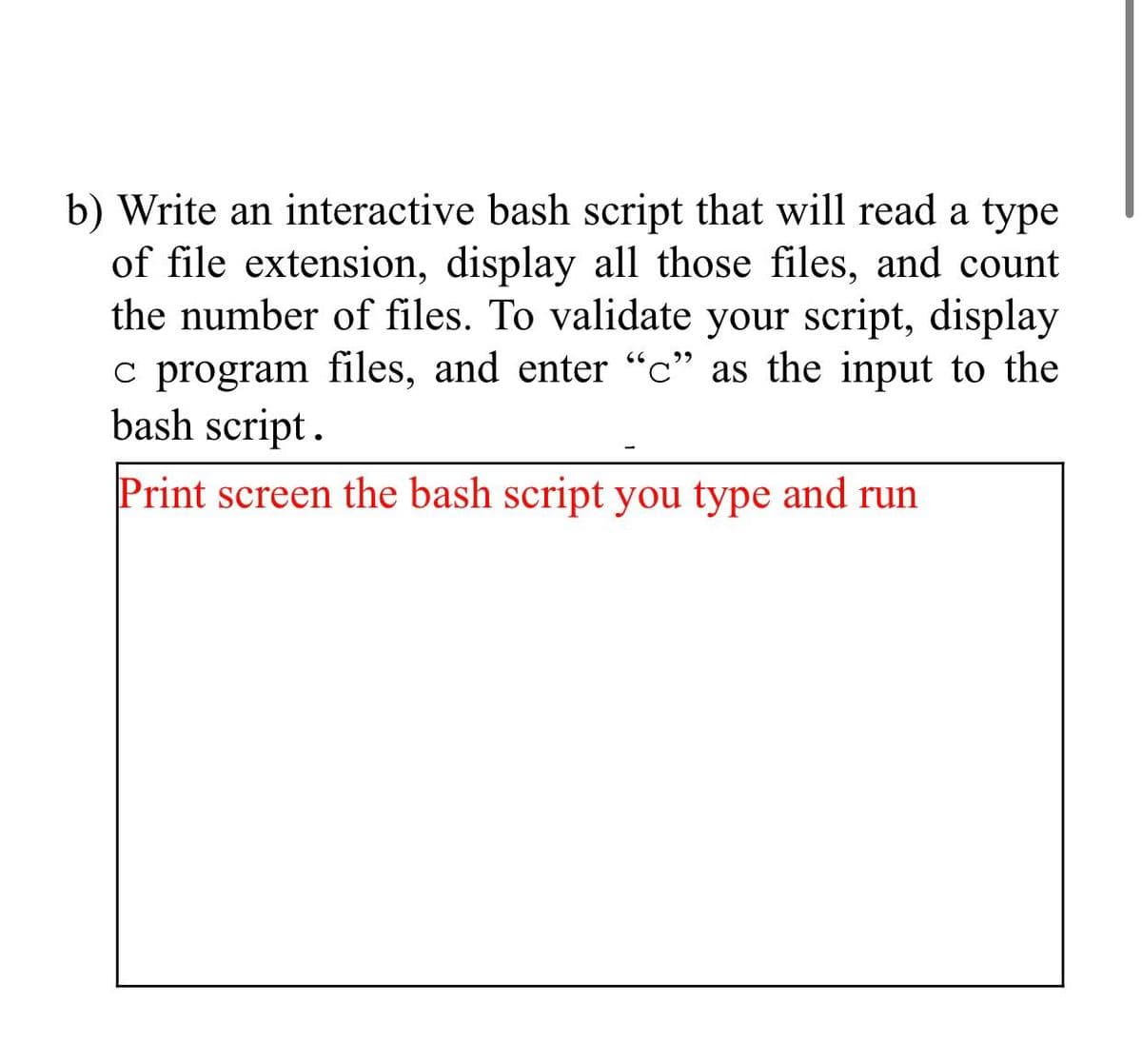 b) Write an interactive bash script that will read a type
of file extension, display all those files, and count
the number of files. To validate your script, display
66
c program files, and enter "c" as the input to the
bash script.
Print screen the bash script you type and run