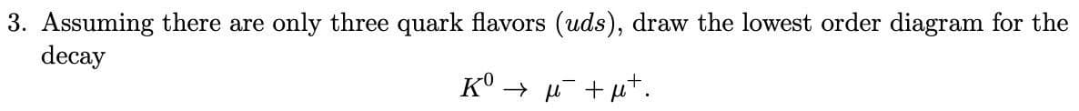 3. Assuming there are only three quark flavors (uds), draw the lowest order diagram for the
decay
K° → µ +ut.

