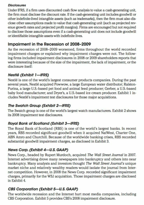 Disclosures
Under IFRS, if a firm uses discounted cash flow analysis to value a cash-generating unit,
the firm must disclose the discount rate. If the cash-generating unit includes goodwill or
other indefinite-lived intangible assets (such as trademarks), then the firm must also dis-
close other assumptions made to value that cash-generating unit (such as projected rev-
enue growth rates and projected profit margins). Firms are encouraged but not required
to disclose those assumptions even if a cash-generating unit does not include goodwill
or identifiable intangible assets with indefinite lives.
Impairment in the Recession of 2008-2009
As the recession of 2008–2009 worsened, firms throughout the world recorded
impairment charges or explained why impairment charges were not. The follow-
ing firms included impairment disclosures in 2008 or 2009 shareholders reports that
were interesting because of the size of the impairment, the lack of impairment, or the
disclosure itself:
Nestlé (Exhibit 1–-IFRS)
Nestlé is one of the world's largest consumer products companies. During the past
several years, Nestlé acquired Powwow, a large European water distributor; Ralston-
Purina, a large U.S.-based pet food and animal feed producer; Gerber, a U.S.-based
baby food manufacturer, and Dryer's, a U.S.-based ice cream producer. Exhibit 1 in-
cludes Nestlé's impairment test disclosures for those major acquisitions.
The Swatch Group (Exhibit 2–IFRS)
The Swatch group is one of the world's largest watch manufacturers. Exhibit 2 shows
its 2008 impairment test disclosures.
Royal Bank of Scotland (Exhibit 3–IFRS)
The Royal Bank of Scotland (RBS) is one of the world's largest banks. In recent
years, RBS recorded significant goodwill when it acquired NatWest, Charter One,
ABN Amro and Churchill. Because of the worldwide banking crises, RBS recorded
substantial goodwill impairment charges, as disclosed in Exhibit 3.
News Corp. (Exhibit 4–U.S. GAAP)
News Corp., headed by Rupert Murdoch, acquired The Wall Street Journal in 2007.
Internet advertising drove many newspapers into bankruptcy and others into near
bankruptcy. Many analysts and investors thought The Wall Street Journal's unique
market niche and relatively wealthy readers would isolate the journal from Inter-
net competition. However, in 2008 the News Corp. recorded significant impairment
charges, primarily for the WSJ acquisition. Those impairment charges are disclosed
in Exhibit 4.
CBS Corporation (Exhibit 5–U.S. GAAP)
The worldwide recession and the Internet hurt most media companies, including
CBS Corporation. Exhibit 5 provides CBS's 2008 impairment disclosure.
