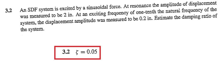 3.2
An SDF system is excited by a sinusoidal force. At resonance the amplitude of displacement
was measured to be 2 in. At an exciting frequency of one-tenth the natural frequency of the
system, the displacement amplitude was measured to be 0.2 in. Estimate the damping ratio of
the system.
3.2 = 0.05