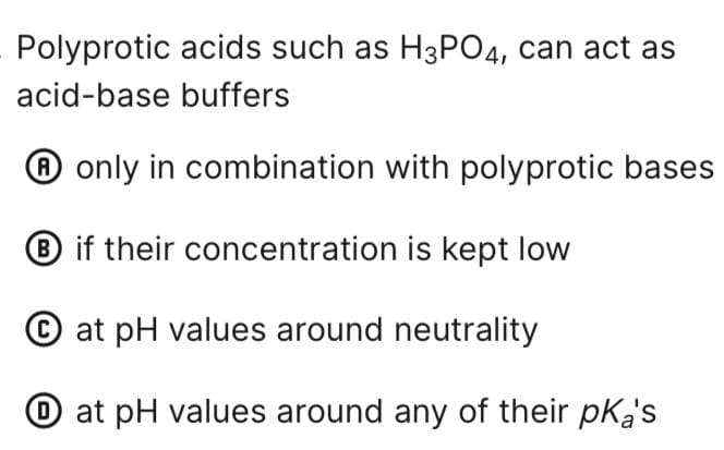 Polyprotic acids such as H3PO4, can act as
acid-base buffers
only in combination with polyprotic bases
B if their concentration is kept low
at pH values around neutrality
at pH values around any of their pka's